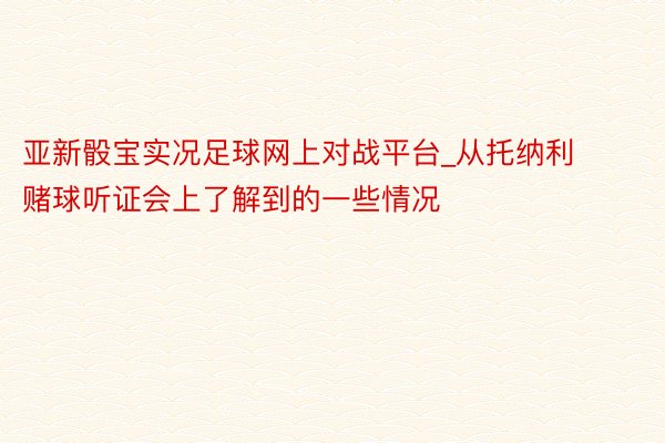 亚新骰宝实况足球网上对战平台_从托纳利赌球听证会上了解到的一些情况