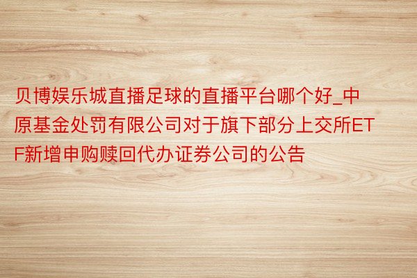 贝博娱乐城直播足球的直播平台哪个好_中原基金处罚有限公司对于旗下部分上交所ETF新增申购赎回代办证券公司的公告