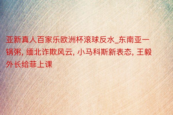 亚新真人百家乐欧洲杯滚球反水_东南亚一锅粥, 缅北诈欺风云, 小马科斯新表态, 王毅外长给菲上课