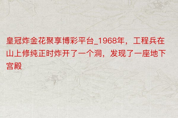 皇冠炸金花聚享博彩平台_1968年，工程兵在山上修纯正时炸开了一个洞，发现了一座地下宫殿
