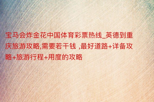 宝马会炸金花中国体育彩票热线_英德到重庆旅游攻略,需要若干钱 ,最好道路+详备攻略+旅游行程+用度的攻略