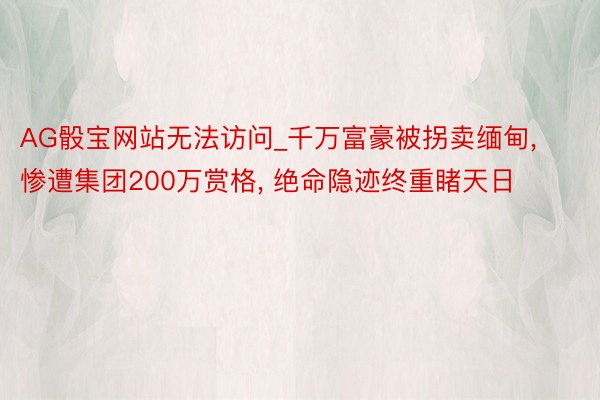AG骰宝网站无法访问_千万富豪被拐卖缅甸, 惨遭集团200万赏格, 绝命隐迹终重睹天日