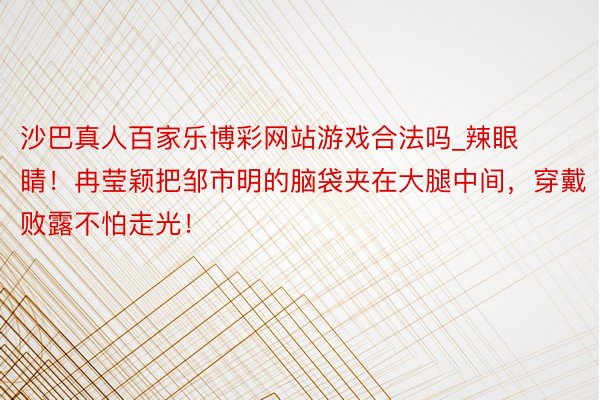沙巴真人百家乐博彩网站游戏合法吗_辣眼睛！冉莹颖把邹市明的脑袋夹在大腿中间，穿戴败露不怕走光！