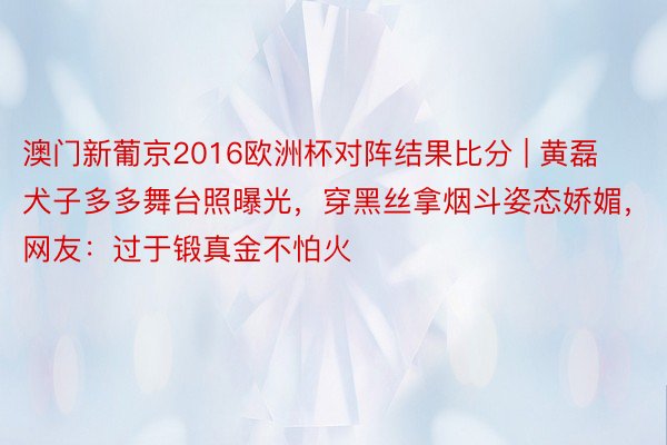 澳门新葡京2016欧洲杯对阵结果比分 | 黄磊犬子多多舞台照曝光，穿黑丝拿烟斗姿态娇媚，网友：过于锻真金不怕火