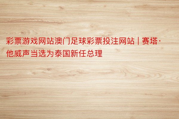 彩票游戏网站澳门足球彩票投注网站 | 赛塔·他威声当选为泰国新任总理