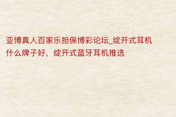 亚博真人百家乐担保博彩论坛_绽开式耳机什么牌子好，绽开式蓝牙耳机推选