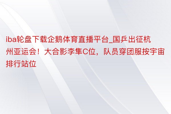 iba轮盘下载企鹅体育直播平台_国乒出征杭州亚运会！大合影李隼C位，队员穿团服按宇宙排行站位