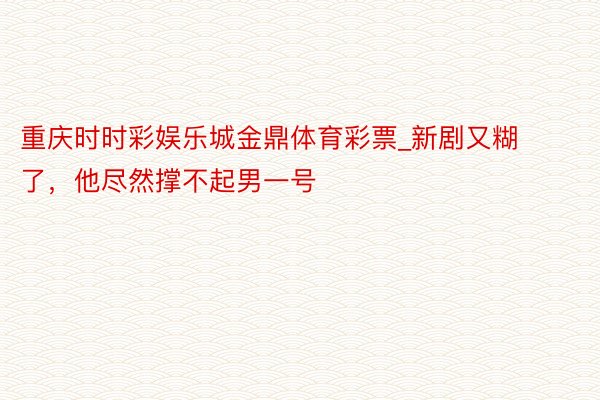 重庆时时彩娱乐城金鼎体育彩票_新剧又糊了，他尽然撑不起男一号