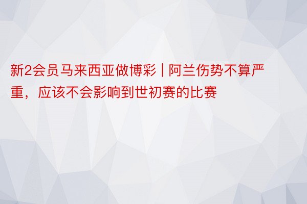 新2会员马来西亚做博彩 | 阿兰伤势不算严重，应该不会影响到世初赛的比赛