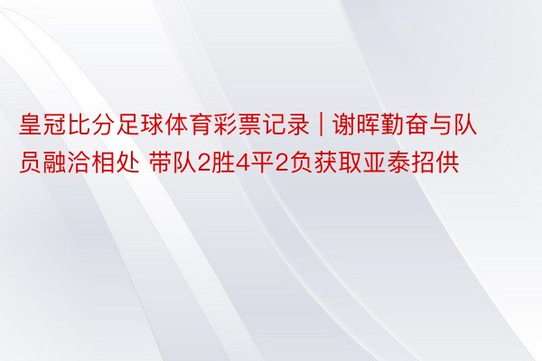 皇冠比分足球体育彩票记录 | 谢晖勤奋与队员融洽相处 带队2胜4平2负获取亚泰招供