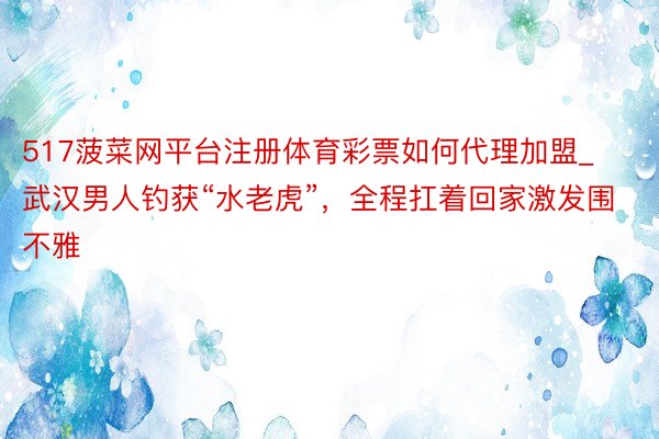 517菠菜网平台注册体育彩票如何代理加盟_武汉男人钓获“水老虎”，全程扛着回家激发围不雅