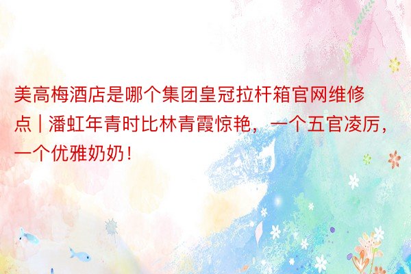 美高梅酒店是哪个集团皇冠拉杆箱官网维修点 | 潘虹年青时比林青霞惊艳，一个五官凌厉，一个优雅奶奶！