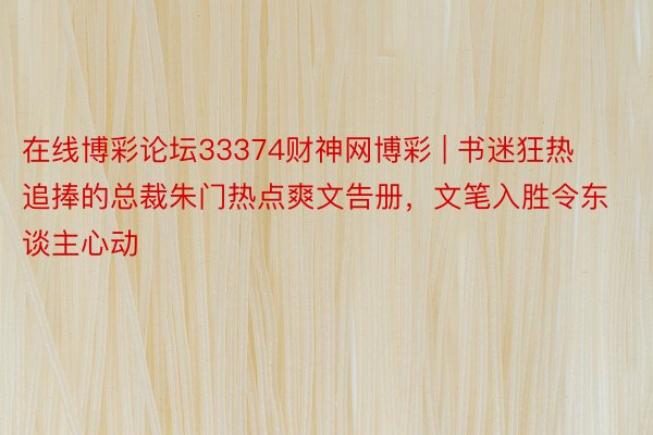 在线博彩论坛33374财神网博彩 | 书迷狂热追捧的总裁朱门热点爽文告册，文笔入胜令东谈主心动
