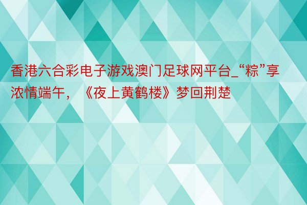 香港六合彩电子游戏澳门足球网平台_“粽”享浓情端午，《夜上黄鹤楼》梦回荆楚