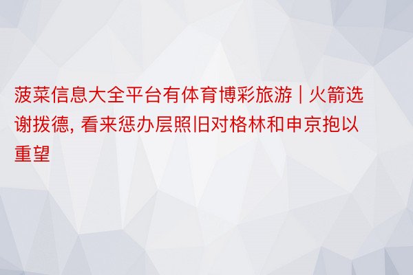 菠菜信息大全平台有体育博彩旅游 | 火箭选谢拨德, 看来惩办层照旧对格林和申京抱以重望