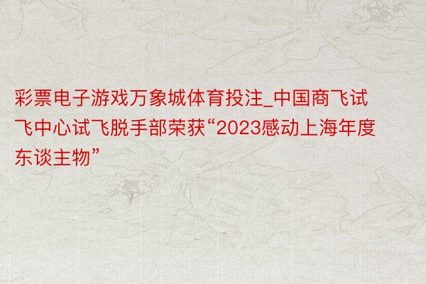 彩票电子游戏万象城体育投注_中国商飞试飞中心试飞脱手部荣获“2023感动上海年度东谈主物”
