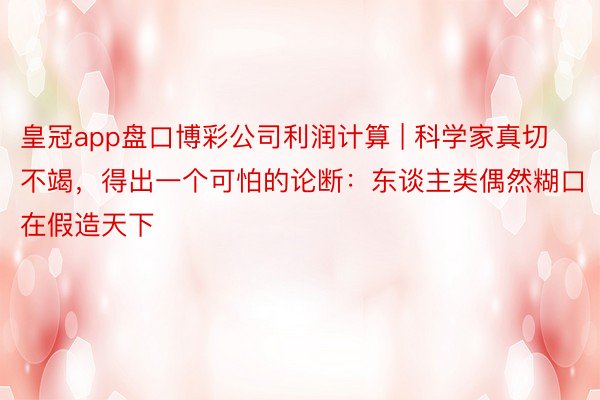 皇冠app盘口博彩公司利润计算 | 科学家真切不竭，得出一个可怕的论断：东谈主类偶然糊口在假造天下