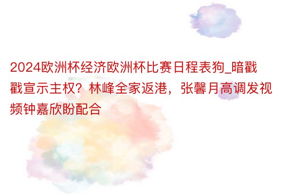 2024欧洲杯经济欧洲杯比赛日程表狗_暗戳戳宣示主权？林峰全家返港，张馨月高调发视频钟嘉欣盼配合