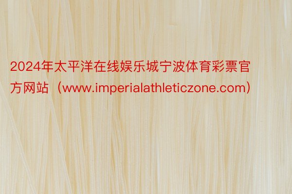 2024年太平洋在线娱乐城宁波体育彩票官方网站（www.imperialathleticzone.com）