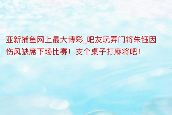 亚新捕鱼网上最大博彩_吧友玩弄门将朱钰因伤风缺席下场比赛！支个桌子打麻将吧！