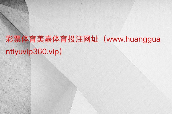 彩票体育美嘉体育投注网址（www.huangguantiyuvip360.vip）