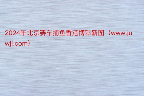 2024年北京赛车捕鱼香港博彩新图（www.juwji.com）
