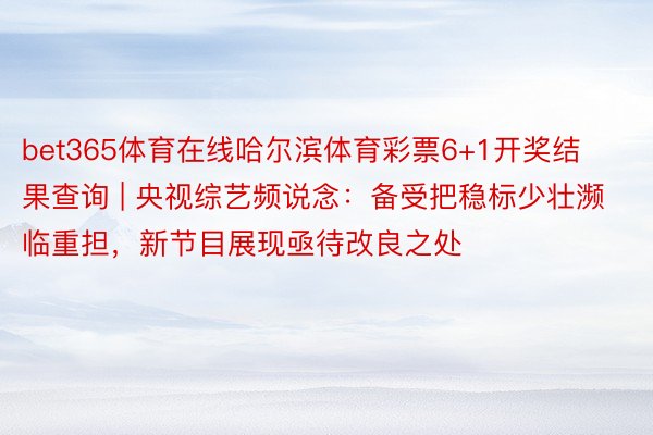 bet365体育在线哈尔滨体育彩票6+1开奖结果查询 | 央视综艺频说念：备受把稳标少壮濒临重担，新节目展现亟待改良之处