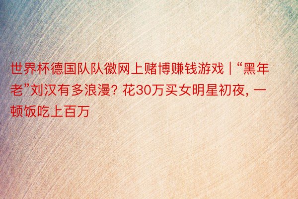 世界杯德国队队徽网上赌博赚钱游戏 | “黑年老”刘汉有多浪漫? 花30万买女明星初夜, 一顿饭吃上百万