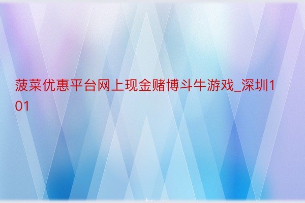 菠菜优惠平台网上现金赌博斗牛游戏_深圳101