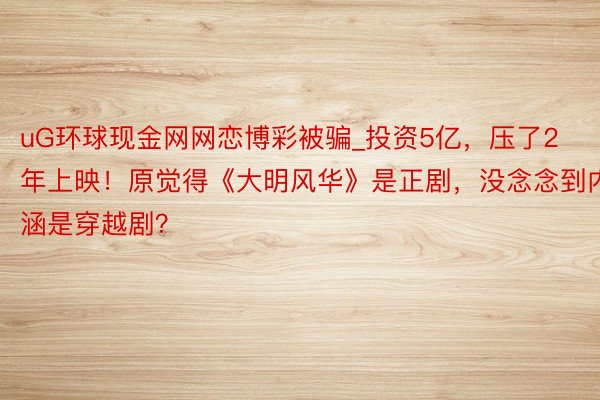 uG环球现金网网恋博彩被骗_投资5亿，压了2年上映！原觉得《大明风华》是正剧，没念念到内涵是穿越剧？