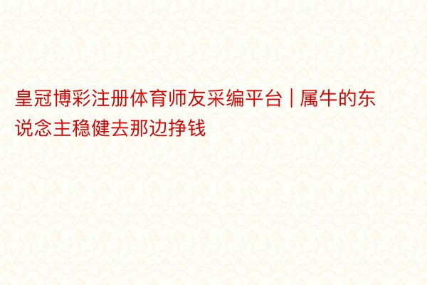 皇冠博彩注册体育师友采编平台 | 属牛的东说念主稳健去那边挣钱