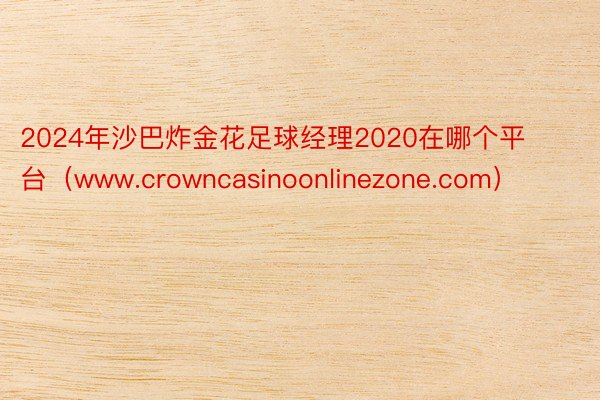 2024年沙巴炸金花足球经理2020在哪个平台（www.crowncasinoonlinezone.com）