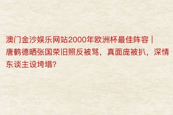 澳门金沙娱乐网站2000年欧洲杯最佳阵容 | 唐鹤德晒张国荣旧照反被骂，真面庞被扒，深情东谈主设垮塌？
