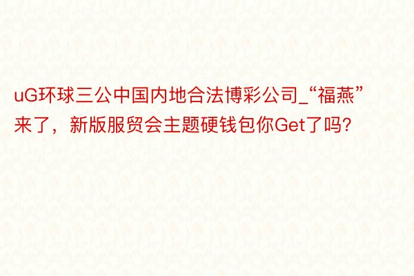 uG环球三公中国内地合法博彩公司_“福燕”来了，新版服贸会主题硬钱包你Get了吗？