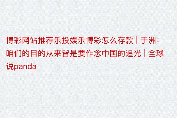 博彩网站推荐乐投娱乐博彩怎么存款 | 于洲：咱们的目的从来皆是要作念中国的追光 | 全球说panda