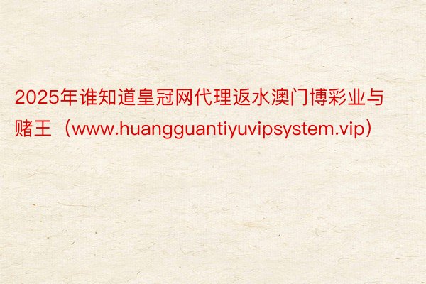 2025年谁知道皇冠网代理返水澳门博彩业与赌王（www.huangguantiyuvipsystem.vip）
