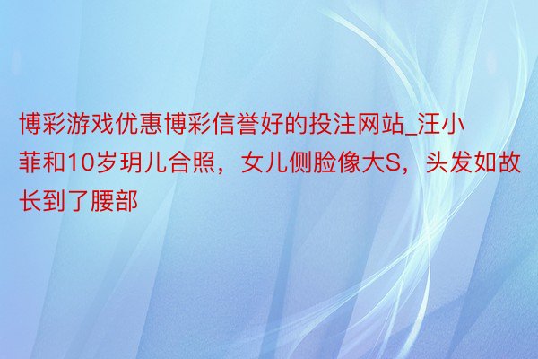 博彩游戏优惠博彩信誉好的投注网站_汪小菲和10岁玥儿合照，女儿侧脸像大S，头发如故长到了腰部