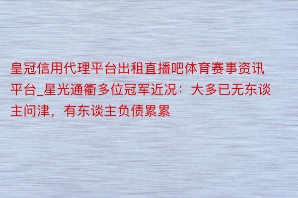 皇冠信用代理平台出租直播吧体育赛事资讯平台_星光通衢多位冠军近况：大多已无东谈主问津，有东谈主负债累累