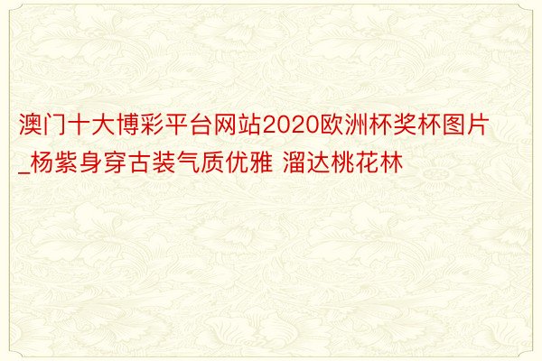 澳门十大博彩平台网站2020欧洲杯奖杯图片_杨紫身穿古装气质优雅 溜达桃花林