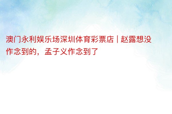 澳门永利娱乐场深圳体育彩票店 | 赵露想没作念到的，孟子义作念到了