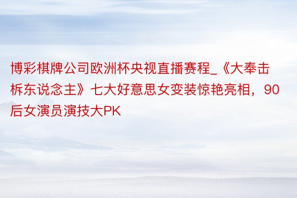 博彩棋牌公司欧洲杯央视直播赛程_《大奉击柝东说念主》七大好意思女变装惊艳亮相，90后女演员演技大PK