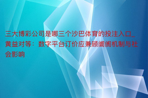 三大博彩公司是哪三个沙巴体育的投注入口_黄益对等：数字平台订价应兼顾阛阓机制与社会影响