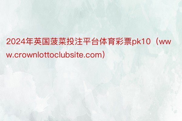 2024年英国菠菜投注平台体育彩票pk10（www.crownlottoclubsite.com）