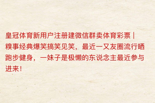 皇冠体育新用户注册建微信群卖体育彩票 | 糗事经典爆笑搞笑见笑，最近一又友圈流行晒跑步健身，一妹子是极懒的东说念主最近参与进来！