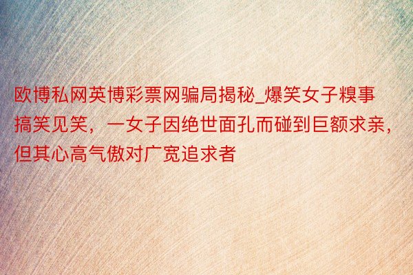 欧博私网英博彩票网骗局揭秘_爆笑女子糗事搞笑见笑，一女子因绝世面孔而碰到巨额求亲，但其心高气傲对广宽追求者