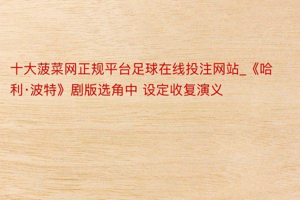 十大菠菜网正规平台足球在线投注网站_《哈利·波特》剧版选角中 设定收复演义