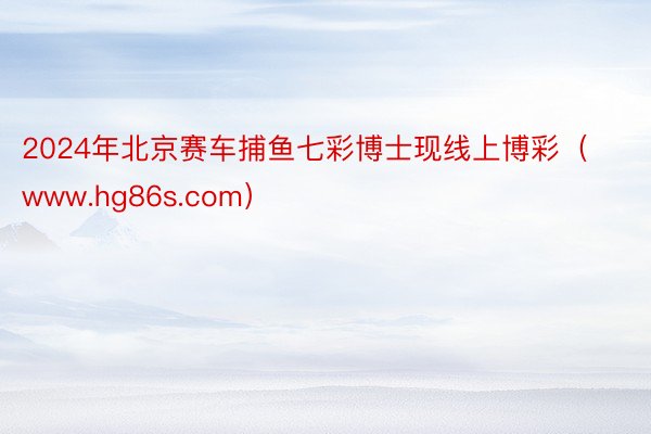 2024年北京赛车捕鱼七彩博士现线上博彩（www.hg86s.com）