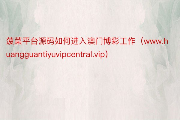 菠菜平台源码如何进入澳门博彩工作（www.huangguantiyuvipcentral.vip）