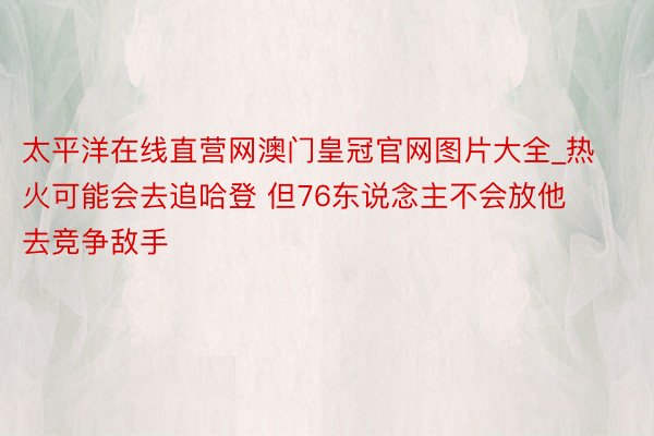 太平洋在线直营网澳门皇冠官网图片大全_热火可能会去追哈登 但76东说念主不会放他去竞争敌手